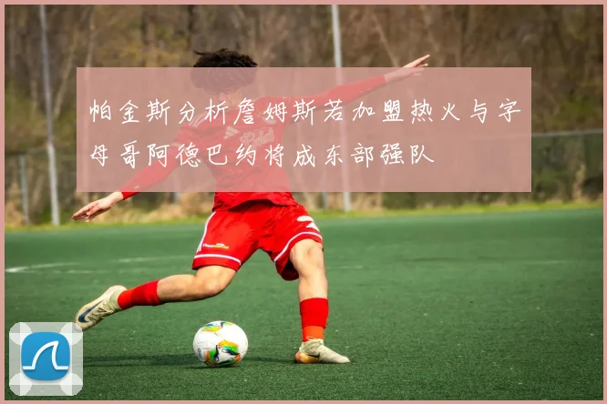 帕金斯分析詹姆斯若加盟热火与字母哥阿德巴约将成东部强队