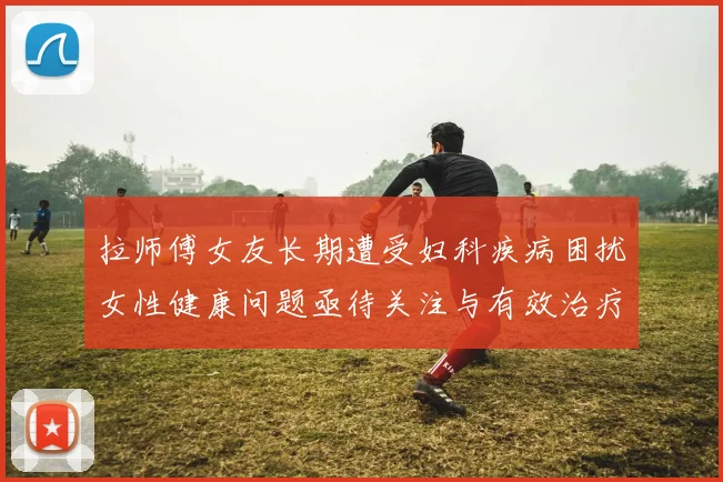 拉师傅女友长期遭受妇科疾病困扰女性健康问题亟待关注与有效治疗方案