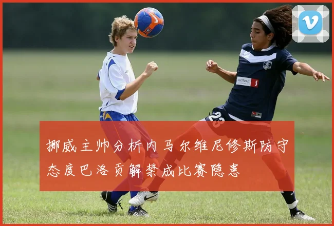 挪威主帅分析内马尔维尼修斯防守态度巴洛贡解禁成比赛隐患