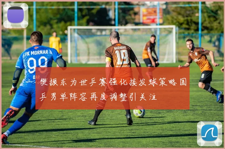 樊振东为世乒赛强化接发球策略国乒男单阵容再度调整引关注