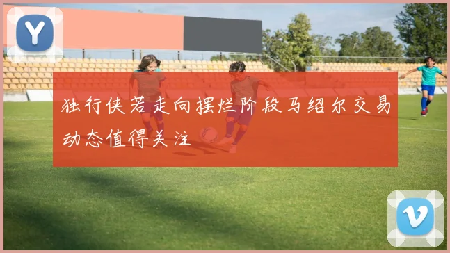 独行侠若走向摆烂阶段马绍尔交易动态值得关注