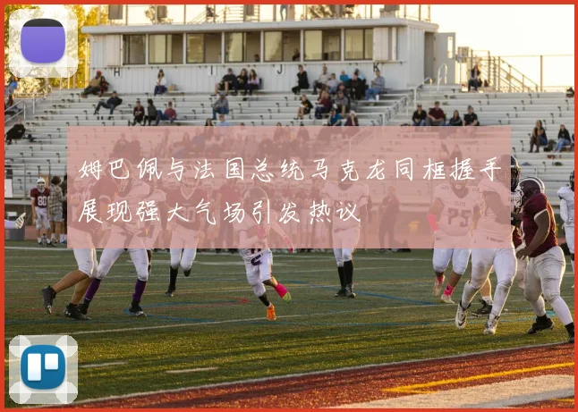 姆巴佩与法国总统马克龙同框握手展现强大气场引发热议