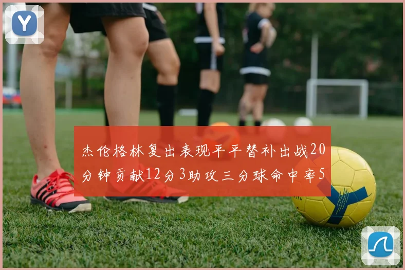 杰伦格林复出表现平平替补出战20分钟贡献12分3助攻三分球命中率50