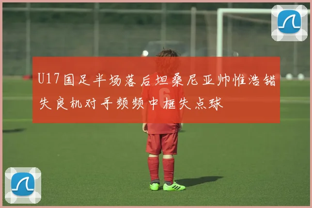 U17国足半场落后坦桑尼亚帅惟浩错失良机对手频频中框失点球