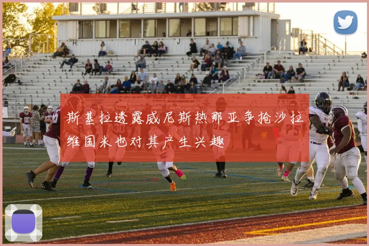 斯基拉透露威尼斯热那亚争抢沙拉维国米也对其产生兴趣