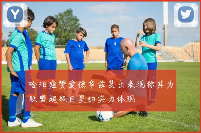 哈珀盛赞爱德华兹复出表现称其为联盟超级巨星的实力体现