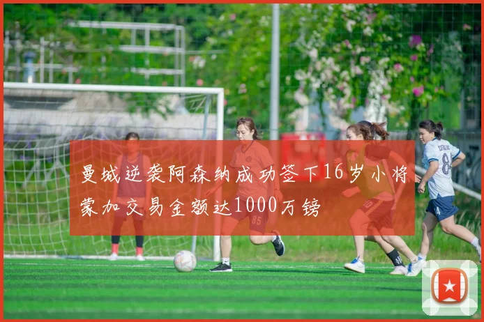 曼城逆袭阿森纳成功签下16岁小将蒙加交易金额达1000万镑