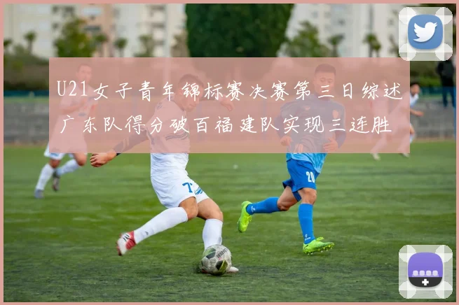 U21女子青年锦标赛决赛第三日综述广东队得分破百福建队实现三连胜