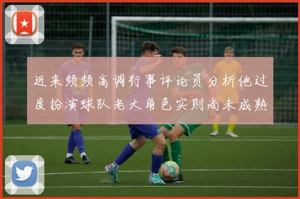 近来频频高调行事评论员分析他过度扮演球队老大角色实则尚未成熟