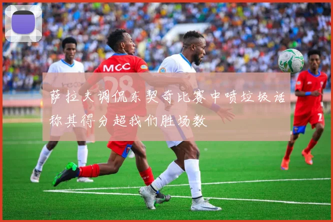 萨拉夫调侃东契奇比赛中喷垃圾话称其得分超我们胜场数