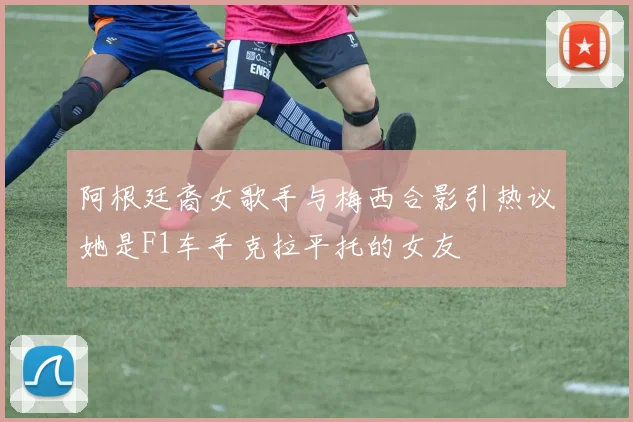 阿根廷裔女歌手与梅西合影引热议她是F1车手克拉平托的女友