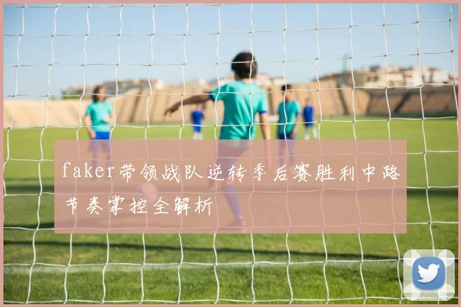 faker带领战队逆转季后赛胜利中路节奏掌控全解析