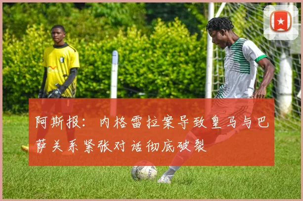 阿斯报：内格雷拉案导致皇马与巴萨关系紧张对话彻底破裂