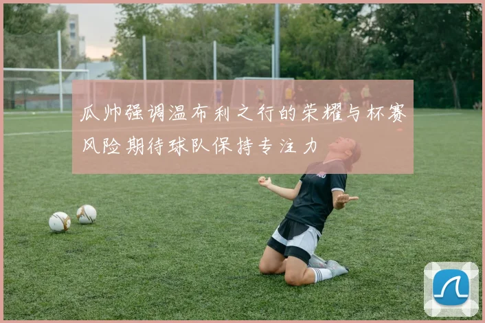 瓜帅强调温布利之行的荣耀与杯赛风险期待球队保持专注力