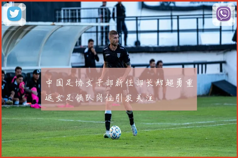中国足协女子部新任部长郑超勇重返女足领队岗位引发关注