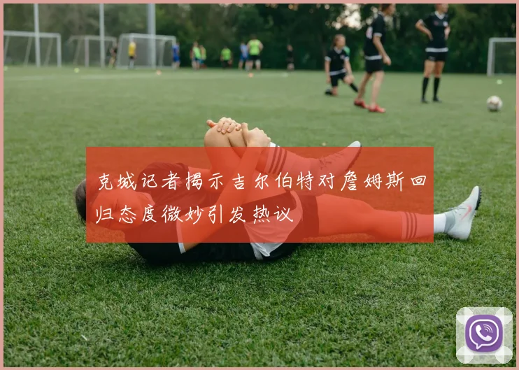 克城记者揭示吉尔伯特对詹姆斯回归态度微妙引发热议