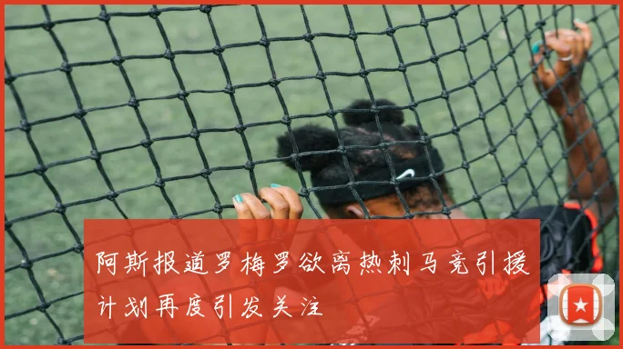 阿斯报道罗梅罗欲离热刺马竞引援计划再度引发关注