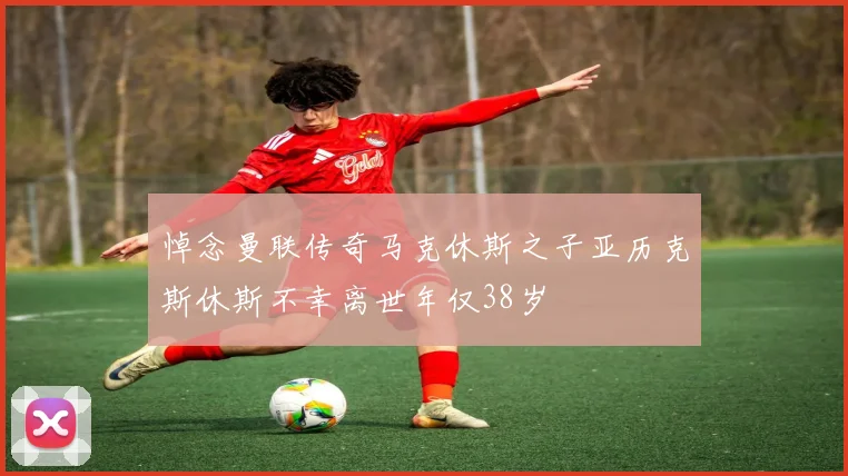 悼念曼联传奇马克休斯之子亚历克斯休斯不幸离世年仅38岁