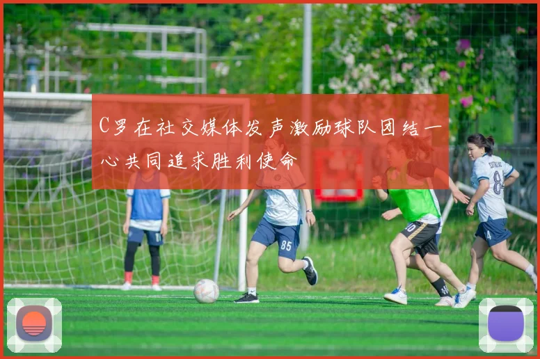 C罗在社交媒体发声激励球队团结一心共同追求胜利使命