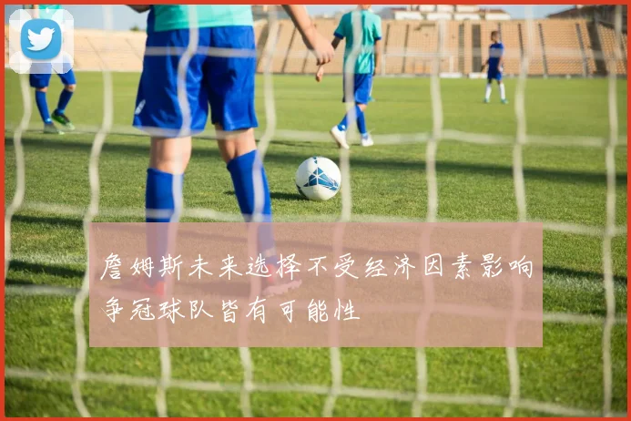 詹姆斯未来选择不受经济因素影响争冠球队皆有可能性