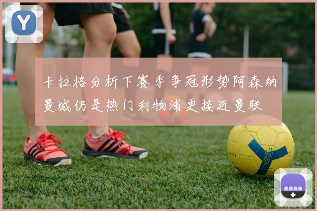 卡拉格分析下赛季争冠形势阿森纳曼城仍是热门利物浦更接近曼联