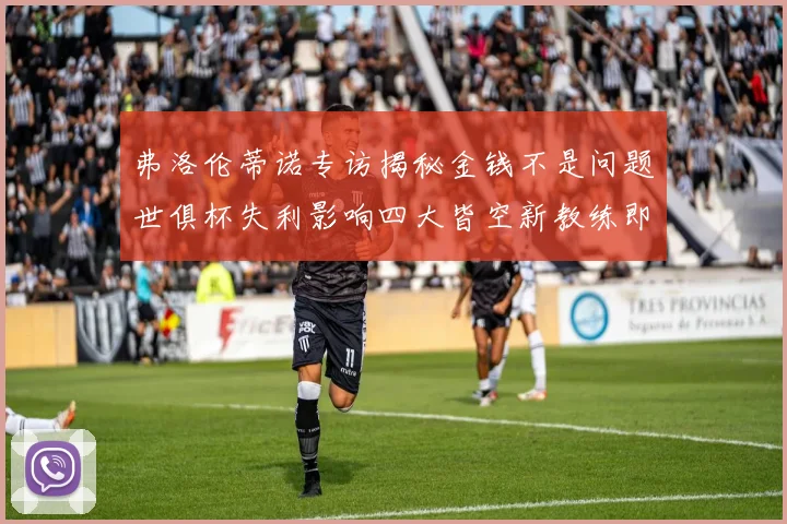 弗洛伦蒂诺专访揭秘金钱不是问题世俱杯失利影响四大皆空新教练即将到来