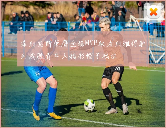 菲利克斯荣膺全场MVP助力利雅得胜利战胜青年人精彩帽子戏法